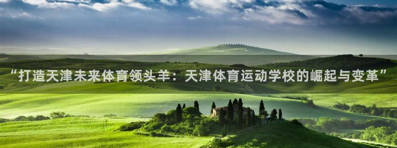 球皇社下载官网：“打造天津未来体育领头羊：天津体育运动学校的崛起与变革”