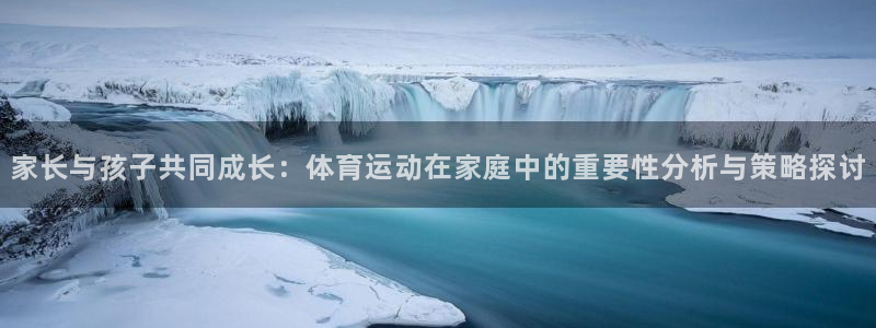 球皇nba体育在线直播：家长与孩子共同成长：体育运动在家庭中的重要性分析与策略探讨